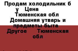 Продам холодильник б/у › Цена ­ 3 500 - Тюменская обл. Домашняя утварь и предметы быта » Другое   . Тюменская обл.